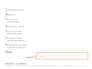 Infraestructuras
Memoria
Valoración
   Patrimonial

Estrategia         urbana

Sostenibilidad
   medioambiental

Sostenibilidad
   Social/económica

Estrategias   de difu-
   sión/Participación

Otros…
                                                  ...

PROYECTAR LA MEMORIA.
II Seminario taller-Restauración del Patrimonio Histórico Iberoamericano. Santa Cruz La Real, Nájera, 18-22 marzo, 2013
 