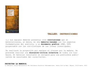 TALLER: INSTRUCCIONES

 (…) Los equipos deberán presentar unas conclusiones que se
 materializaran, al menos, en una memoria-resumen con los aspectos
 fundamentales del análisis, y un documento gráfico (PWP, PDF)
 proyectable con las con-clusiones de las líneas investigadas.

 Se realizará la proyección por equipos el viernes por la mañana. Se
 pretende realizar una discusión-crítica colectiva de todos los tra-
 bajos. El material resultante se recogerá para una previsible publi-
 cación de resultados del curso/taller.


PROYECTAR LA MEMORIA.
II Seminario taller-Restauración del Patrimonio Histórico Iberoamericano. Santa Cruz La Real, Nájera, 18-22 marzo, 2013
 