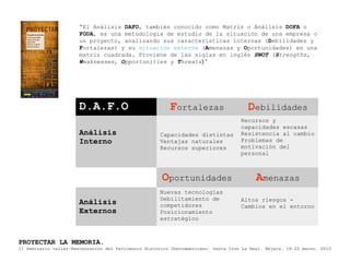 “El Análisis DAFO, también conocido como Matriz o Análisis DOFA o
                       FODA, es una metodología de estudio de la situación de una empresa o
                       un proyecto, analizando sus características internas (Debilidades y
                       Fortalezas) y su situación externa (Amenazas y Oportunidades) en una
                       matriz cuadrada. Proviene de las siglas en inglés SWOT (Strengths,
                       Weaknesses, Opportunities y Threats) “




                       D.A.F.O                           Fortalezas                    Debilidades
                                                                                    Recursos y
                                                                                    capacidades escasas
                       Análisis                      Capacidades distintas          Resistencia al cambio
                       Interno                       Ventajas naturales             Problemas de
                                                     Recursos superiores            motivación del
                                                                                    personal



                                                      Oportunidades                       Amenazas
                                                     Nuevas tecnologías
                                                     Debilitamiento de              Altos riesgos -
                       Análisis                      competidores                   Cambios en el entorno
                       Externos                      Posicionamiento
                                                     estratégico



PROYECTAR LA MEMORIA.
II Seminario taller-Restauración del Patrimonio Histórico Iberoamericano. Santa Cruz La Real, Nájera, 18-22 marzo, 2013
 