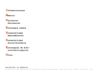 Infraestructuras
Memoria
Valoración
   Patrimonial

Estrategia         urbana

Sostenibilidad
   medioambiental

Sostenibilidad
   Social/económica

Estrategias   de difu-
   sión/Participación

Otros…


PROYECTAR LA MEMORIA.
II Seminario taller-Restauración del Patrimonio Histórico Iberoamericano. Santa Cruz La Real, Nájera, 18-22 marzo, 2013
 