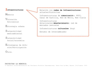 Infraestructuras                                  Relación con redes de Infraestructuras:
                                                  actuales/históricas
Memoria                                           Infraestructuras de comunicación: FFCC,
                                                  Canal de Castilla, Red de Metro, Red viaria
Valoración                                        Infraestructuras
   Patrimonial
                                                  dotacionales/abastecimiento: red de
                                                  mercados centrales
Estrategia         urbana
                                                  Infraestructuras culturales (hoy)
Sostenibilidad                                    Estudio de Intercambiador
   medioambiental

Sostenibilidad
   Social/económica

Estrategias   de difu-
   sión/Participación

Otros…


PROYECTAR LA MEMORIA.
II Seminario taller-Restauración del Patrimonio Histórico Iberoamericano. Santa Cruz La Real, Nájera, 18-22 marzo, 2013
 