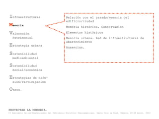 Infraestructuras                                Relación con el pasado/memoria del
                                                edificio/ciudad
Memoria                                         Memoria histórica. Conservación

Valoración                                      Elementos históricos
   Patrimonial                                  Memoria urbana. Red de infraestructuras de
                                                abastecimiento
Estrategia         urbana
                                                Ausencias.

Sostenibilidad
   medioambiental

Sostenibilidad
   Social/económica

Estrategias   de difu-
   sión/Participación

Otros…


PROYECTAR LA MEMORIA.
II Seminario taller-Restauración del Patrimonio Histórico Iberoamericano. Santa Cruz La Real, Nájera, 18-22 marzo, 2013
 