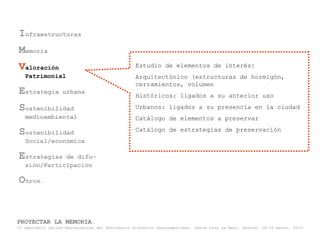 Infraestructuras
Memoria
Valoración                                       Estudio de elementos de interés:
   Patrimonial                                   Arquitectónico (estructuras de hormigón,
                                                 cerramientos, volumen
Estrategia         urbana
                                                 Históricos: ligados a su anterior uso

Sostenibilidad                                   Urbanos: ligados a su presencia en la ciudad
   medioambiental                                Catálogo de elementos a preservar

Sostenibilidad                                   Catálogo de estrategias de preservación
   Social/económica

Estrategias   de difu-
   sión/Participación

Otros…


PROYECTAR LA MEMORIA.
II Seminario taller-Restauración del Patrimonio Histórico Iberoamericano. Santa Cruz La Real, Nájera, 18-22 marzo, 2013
 