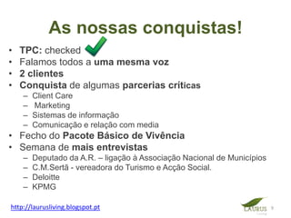 As nossas conquistas!
•   TPC: checked
•   Falamos todos a uma mesma voz
•   2 clientes
•   Conquista de algumas parcerias críticas
    –   Client Care
    –   Marketing
    –   Sistemas de informação
    –   Comunicação e relação com media
• Fecho do Pacote Básico de Vivência
• Semana de mais entrevistas
    –   Deputado da A.R. – ligação à Associação Nacional de Municípios
    –   C.M.Sertã - vereadora do Turismo e Acção Social.
    –   Deloitte
    –   KPMG

http://laurusliving.blogspot.pt                                          9
 
