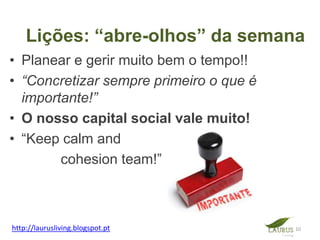 Lições: “abre-olhos” da semana
• Planear e gerir muito bem o tempo!!
• “Concretizar sempre primeiro o que é
  importante!”
• O nosso capital social vale muito!
• “Keep calm and
        cohesion team!”



http://laurusliving.blogspot.pt          10
 