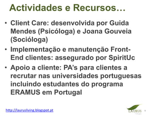Actividades e Recursos…
• Client Care: desenvolvida por Guida
  Mendes (Psicóloga) e Joana Gouveia
  (Socióloga)
• Implementação e manutenção Front-
  End clientes: assegurado por SpiritUc
• Apoio a cliente: PA’s para clientes a
  recrutar nas universidades portuguesas
  incluindo estudantes do programa
  ERAMUS em Portugal

http://laurusliving.blogspot.pt            4
 