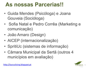 As nossas Parcerias!!
• Guida Mendes (Psicóloga) e Joana
  Gouveia (Socióloga)
• Sofia Natal e Pedro Corrêa (Marketing e
  comunicação)
• João Amaro (Design)
• AICEP (internacionalização)
• SpritiUc (sistemas de informação)
• Câmara Municipal da Sertã (outros 4
  municípios em avaliação)
http://laurusliving.blogspot.pt             6
 