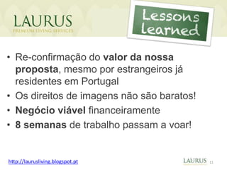 As nossas
                                  conquistas!

• Re-confirmação do valor da nossa
  proposta, mesmo por estrangeiros já
  residentes em Portugal
• Os direitos de imagens não são baratos!
• Negócio viável financeiramente
• 8 semanas de trabalho passam a voar!


http://laurusliving.blogspot.pt                 11
 