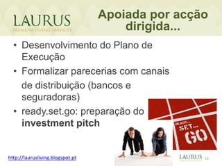Apoiada por acção
                                      dirigida...
  • Desenvolvimento do Plano de
    Execução
  • Formalizar parecerias com canais
    de distribuição (bancos e
    seguradoras)
  • ready.set.go: preparação do
    investment pitch


http://laurusliving.blogspot.pt                   12
 