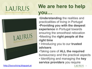 We are here to help
                                  you…
                                  •Understanding the realities and
                                  practicalities of living in Portugal
                                  •Providing you with the deepest
                                  experience in Portugal towards
                                  ensuring the smoothest relocation
                                  •Meeting the right people at the
                                  right time
                                  • Introducing you to our trusted
                                  advisers
                                  •Taking care of ALL the required
                                  bureaucracy and the practical aspects
                                  • Identifying and managing the key
                                  service providers you require
http://laurusliving.blogspot.pt                                    4
 