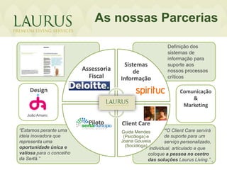 As nossas Parcerias

                                                            Definição dos
                                                            sistemas de
                                                            informação para
                                         Sistemas           suporte aos
                          Assessoria         de             nossos processos
                            Fiscal     Informação           críticos

    Design                                                        Comunicação
                                                                      &
                                                                   Marketing
   João Amaro

                            Piloto     Client Care
“Estamos perante uma                   Guida Mendes          “O Client Care servirá
ideia inovadora que                     (Psicóloga) e        de suporte para um
                                                          •f
representa uma                         Joana Gouveia         serviço personalizado,
oportunidade única e                     (Socióloga)
                                                    individual, articulado e que
valiosa para o concelho                            coloque a pessoa no centro
da Sertã.”                                         das soluções Laurus Living.” 5
 