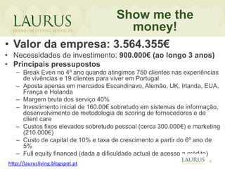 Show me the
                                       money!
• Valor da empresa: 3.564.355€
• Necessidades de investimento: 900.000€ (ao longo 3 anos)
• Principais pressupostos
   – Break Even no 4º ano quando atingimos 750 clientes nas experiências
     de vivências e 19 clientes para viver em Portugal
   – Aposta apenas em mercados Escandinavo, Alemão, UK, Irlanda, EUA,
     França e Holanda
   – Margem bruta dos serviço 40%
   – Investimento inicial de 160.00€ sobretudo em sistemas de informação,
     desenvolvimento de metodologia de scoring de fornecedores e de
     client care
   – Custos fixos elevados sobretudo pessoal (cerca 300.000€) e marketing
     (210.000€)
   – Custo de capital de 10% e taxa de crescimento a partir do 6º ano de
     5%
   – Full equity financed (dada a dificuldade actual de acesso a crédito)
                                                                     6
http://laurusliving.blogspot.pt
 