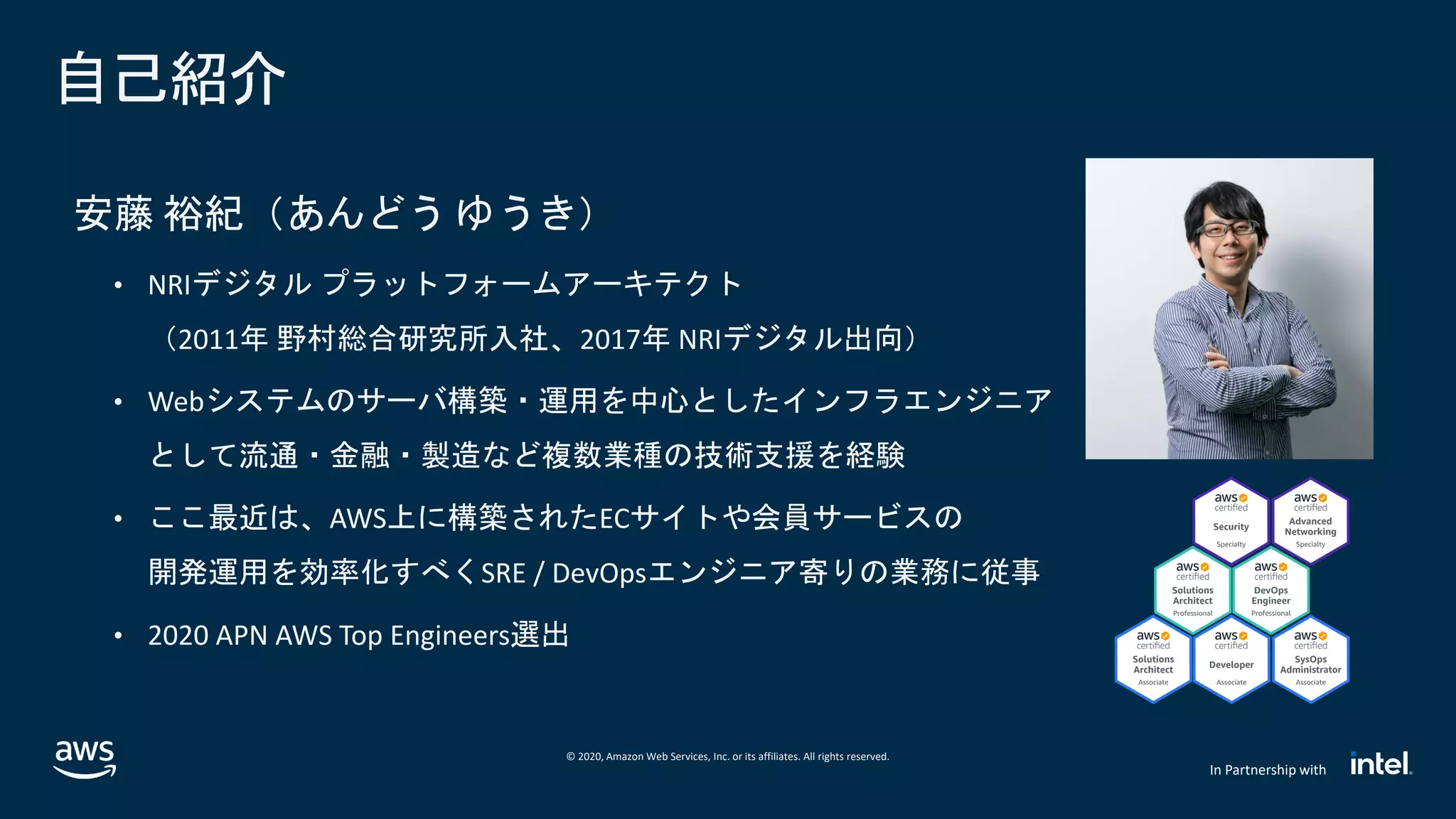 © 2020, Amazon Web Services, Inc. or its affiliates. All rights reserved.
In Partnership with
自己紹介
安藤 裕紀（あんどう ゆうき）
• NRIデジタル プラットフォームアーキテクト
（2011年 野村総合研究所入社、2017年 NRIデジタル出向）
• Webシステムのサーバ構築・運用を中心としたインフラエンジニア
として流通・金融・製造など複数業種の技術支援を経験
• ここ最近は、AWS上に構築されたECサイトや会員サービスの
開発運用を効率化すべくSRE / DevOpsエンジニア寄りの業務に従事
• 2020 APN AWS Top Engineers選出
 