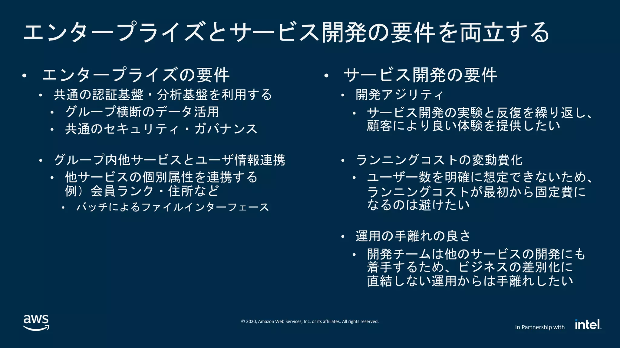 © 2020, Amazon Web Services, Inc. or its affiliates. All rights reserved.
In Partnership with
エンタープライズとサービス開発の要件を両立する
• エンタープライズの要件
• 共通の認証基盤・分析基盤を利用する
• グループ横断のデータ活用
• 共通のセキュリティ・ガバナンス
• グループ内他サービスとユーザ情報連携
• 他サービスの個別属性を連携する
例）会員ランク・住所など
• バッチによるファイルインターフェース
• サービス開発の要件
• 開発アジリティ
• サービス開発の実験と反復を繰り返し、
顧客により良い体験を提供したい
• ランニングコストの変動費化
• ユーザー数を明確に想定できないため、
ランニングコストが最初から固定費に
なるのは避けたい
• 運用の手離れの良さ
• 開発チームは他のサービスの開発にも
着手するため、ビジネスの差別化に
直結しない運用からは手離れしたい
 