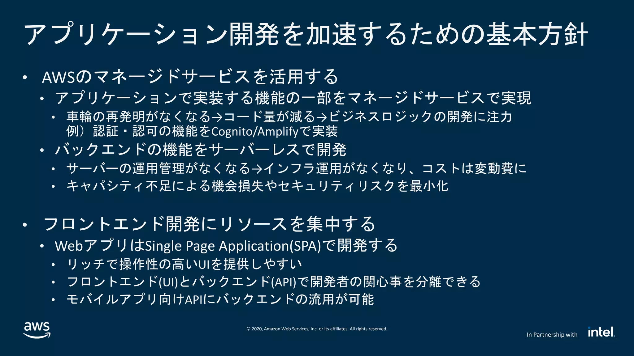 © 2020, Amazon Web Services, Inc. or its affiliates. All rights reserved.
In Partnership with
アプリケーション開発を加速するための基本方針
• AWSのマネージドサービスを活用する
• アプリケーションで実装する機能の一部をマネージドサービスで実現
• 車輪の再発明がなくなる→コード量が減る→ビジネスロジックの開発に注力
例）認証・認可の機能をCognito/Amplifyで実装
• バックエンドの機能をサーバーレスで開発
• サーバーの運用管理がなくなる→インフラ運用がなくなり、コストは変動費に
• キャパシティ不足による機会損失やセキュリティリスクを最小化
• フロントエンド開発にリソースを集中する
• WebアプリはSingle Page Application(SPA)で開発する
• リッチで操作性の高いUIを提供しやすい
• フロントエンド(UI)とバックエンド(API)で開発者の関心事を分離できる
• モバイルアプリ向けAPIにバックエンドの流用が可能
 