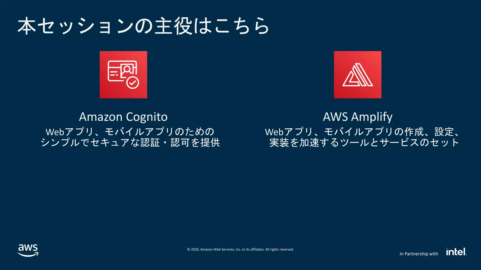 © 2020, Amazon Web Services, Inc. or its affiliates. All rights reserved.
In Partnership with
本セッションの主役はこちら
Amazon Cognito
Webアプリ、モバイルアプリのための
シンプルでセキュアな認証・認可を提供
AWS Amplify
Webアプリ、モバイルアプリの作成、設定、
実装を加速するツールとサービスのセット
 