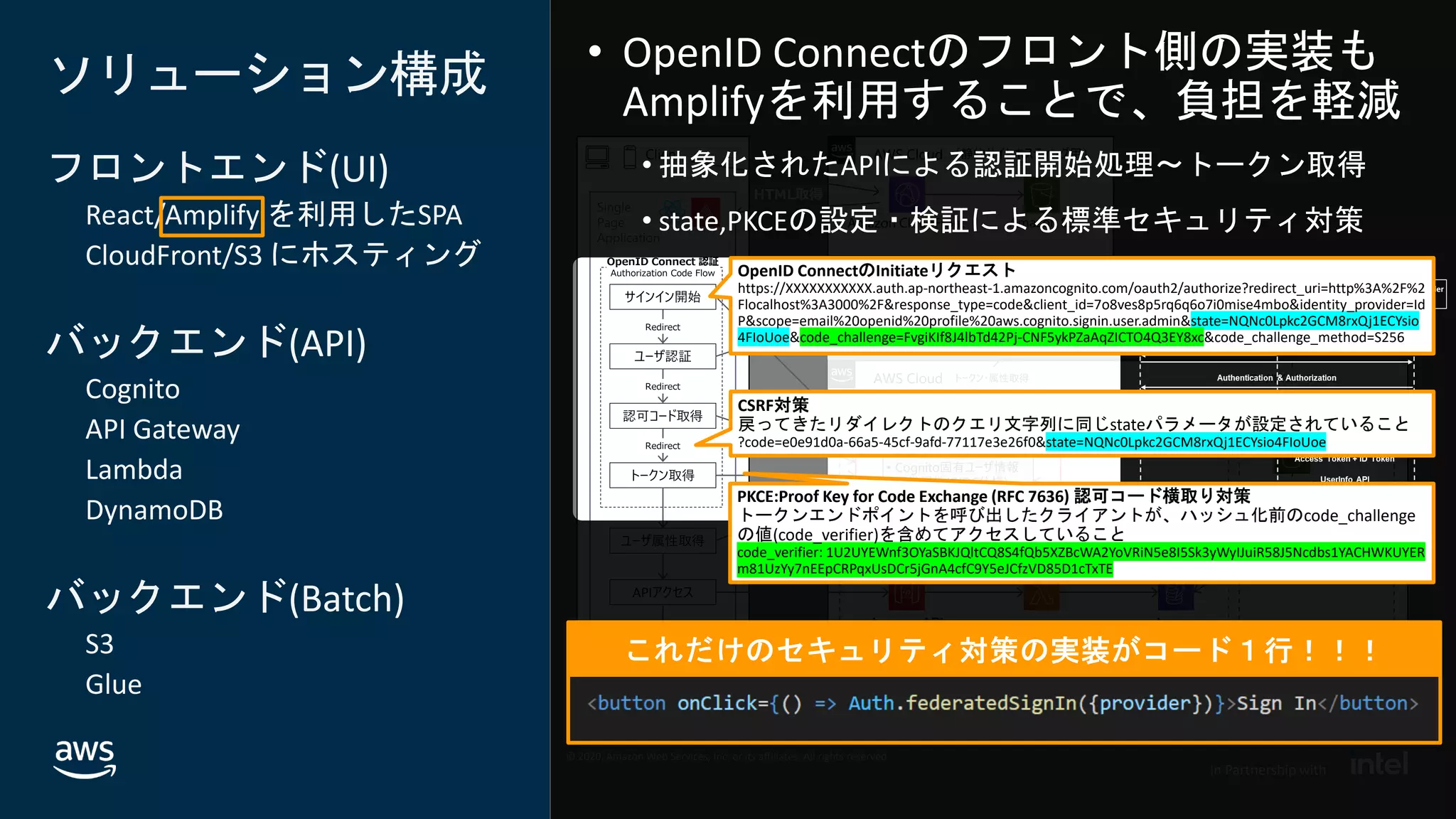 © 2020, Amazon Web Services, Inc. or its affiliates. All rights reserved.
In Partnership with
© 2020, Amazon Web Services, Inc. or its affiliates. All rights reserved.
In Partnership with
AWS Cloud
Client AWS Cloud
ソリューション構成
フロントエンド(UI)
React/Amplify を利用したSPA
CloudFront/S3 にホスティング
バックエンド(API)
Cognito
API Gateway
Lambda
DynamoDB
バックエンド(Batch)
S3
Glue
共通認証基盤（OpenID Connect Provider）
共通属性
Single
Page
Application
認可コード取得
Amazon S3
（静的サイトホスティング用）
トークン取得
Amazon API
Gateway
Amazon Cognito
OpenID Connect 認証
Authorization Code Flow
APIアクセス
基幹システム／他サービスなど
ユーザ属性
AWS Lambda
Amazon
DynamoDB
Amazon CloudFront
ユーザ属性取得
• Cognito固有ユーザ情報
• 標準属性(OIDC仕様)
• カスタム属性
COGNITO_USER_POOLS
オーソライザー
AWS Glue
HTML取得
Amazon S3
ファイルインターフェース
サインイン開始
ユーザ認証
ユーザ情報DB
Redirect
Redirect
Redirect
トークン・属性取得
API Services Batch Services
UI表示
Cognitoユーザープール
OpenID ConnectのInitiateリクエスト
https://XXXXXXXXXXX.auth.ap-northeast-1.amazoncognito.com/oauth2/authorize?redirect_uri=http%3A%2F%2
Flocalhost%3A3000%2F&response_type=code&client_id=7o8ves8p5rq6q6o7i0mise4mbo&identity_provider=Id
P&scope=email%20openid%20profile%20aws.cognito.signin.user.admin&state=NQNc0Lpkc2GCM8rxQj1ECYsio
4FIoUoe&code_challenge=FvgiKIf8J4lbTd42Pj-CNF5ykPZaAqZICTO4Q3EY8xc&code_challenge_method=S256
CSRF対策
戻ってきたリダイレクトのクエリ文字列に同じstateパラメータが設定されていること
?code=e0e91d0a-66a5-45cf-9afd-77117e3e26f0&state=NQNc0Lpkc2GCM8rxQj1ECYsio4FIoUoe
PKCE:Proof Key for Code Exchange (RFC 7636) 認可コード横取り対策
トークンエンドポイントを呼び出したクライアントが、ハッシュ化前のcode_challenge
の値(code_verifier)を含めてアクセスしていること
code_verifier: 1U2UYEWnf3OYaSBKJQltCQ8S4fQb5XZBcWA2YoVRiN5e8I5Sk3yWyIJuiR58J5Ncdbs1YACHWKUYER
m81UzYy7nEEpCRPqxUsDCr5jGnA4cfC9Y5eJCfzVD85D1cTxTE
 