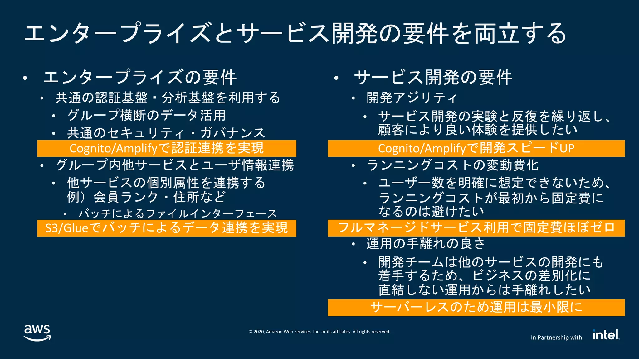 © 2020, Amazon Web Services, Inc. or its affiliates. All rights reserved.
In Partnership with
エンタープライズとサービス開発の要件を両立する
• エンタープライズの要件
• 共通の認証基盤・分析基盤を利用する
• グループ横断のデータ活用
• 共通のセキュリティ・ガバナンス
• グループ内他サービスとユーザ情報連携
• 他サービスの個別属性を連携する
例）会員ランク・住所など
• バッチによるファイルインターフェース
• サービス開発の要件
• 開発アジリティ
• サービス開発の実験と反復を繰り返し、
顧客により良い体験を提供したい
• ランニングコストの変動費化
• ユーザー数を明確に想定できないため、
ランニングコストが最初から固定費に
なるのは避けたい
• 運用の手離れの良さ
• 開発チームは他のサービスの開発にも
着手するため、ビジネスの差別化に
直結しない運用からは手離れしたい
 