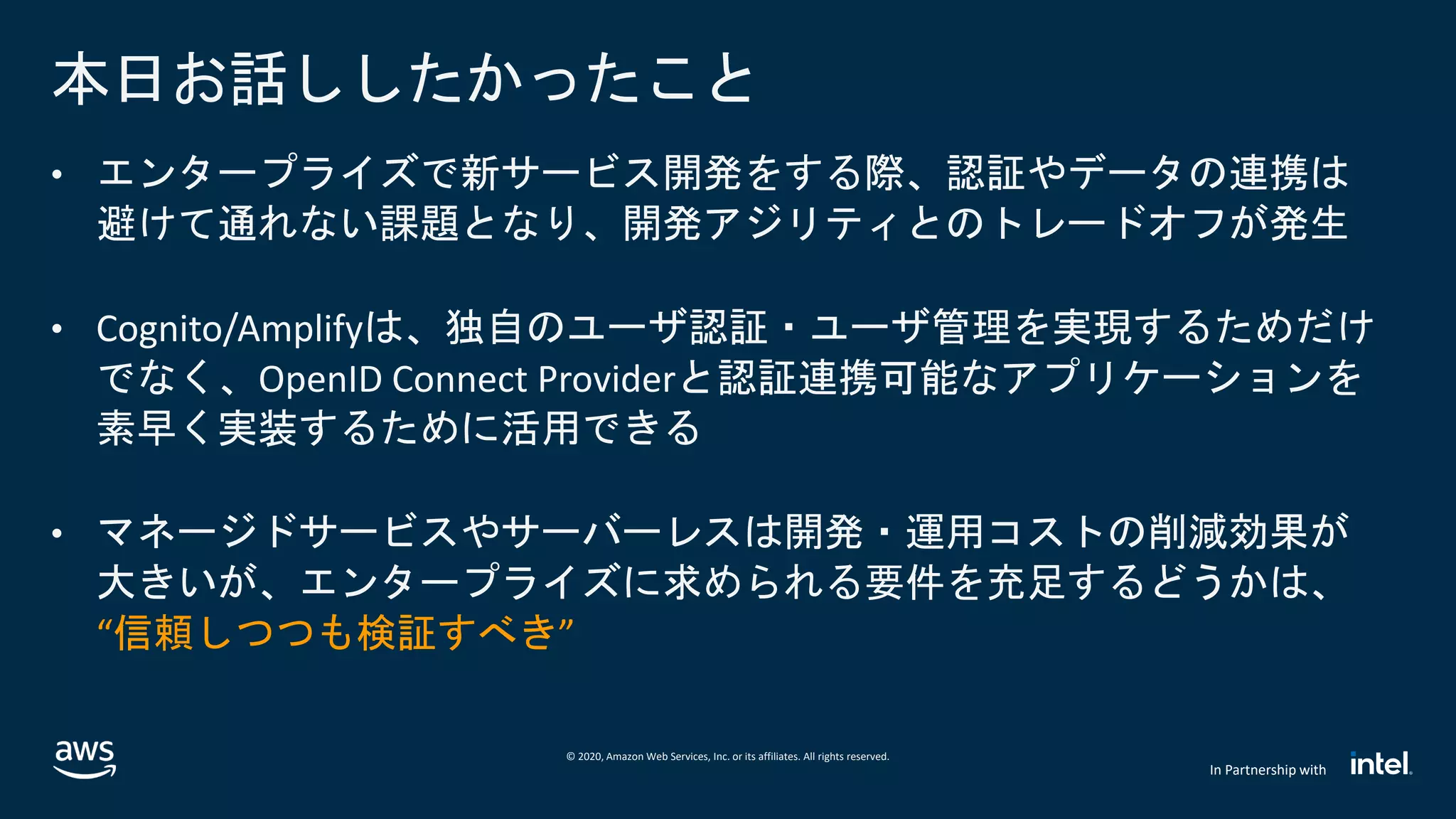© 2020, Amazon Web Services, Inc. or its affiliates. All rights reserved.
In Partnership with
• エンタープライズで新サービス開発をする際、認証やデータの連携は
避けて通れない課題となり、開発アジリティとのトレードオフが発生
• Cognito/Amplifyは、独自のユーザ認証・ユーザ管理を実現するためだけ
でなく、OpenID Connect Providerと認証連携可能なアプリケーションを
素早く実装するために活用できる
• マネージドサービスやサーバーレスは開発・運用コストの削減効果が
大きいが、エンタープライズに求められる要件を充足するどうかは、
“信頼しつつも検証すべき”
本日お話ししたかったこと
 