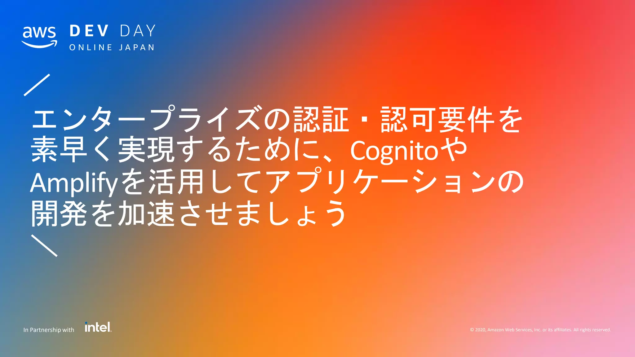 © 2020, Amazon Web Services, Inc. or its affiliates. All rights reserved.In Partnership with
／
エンタープライズの認証・認可要件を
素早く実現するために、Cognitoや
Amplifyを活用してアプリケーションの
開発を加速させましょう
＼
 