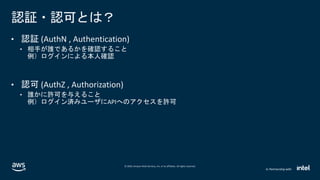 © 2020, Amazon Web Services, Inc. or its affiliates. All rights reserved.
In Partnership with
認証・認可とは？
• 認証 (AuthN , Authentication)
• 相手が誰であるかを確認すること
例）ログインによる本人確認
• 認可 (AuthZ , Authorization)
• 誰かに許可を与えること
例）ログイン済みユーザにAPIへのアクセスを許可
 