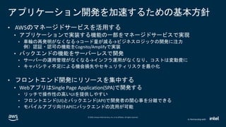 © 2020, Amazon Web Services, Inc. or its affiliates. All rights reserved.
In Partnership with
アプリケーション開発を加速するための基本方針
• AWSのマネージドサービスを活用する
• アプリケーションで実装する機能の一部をマネージドサービスで実現
• 車輪の再発明がなくなる→コード量が減る→ビジネスロジックの開発に注力
例）認証・認可の機能をCognito/Amplifyで実装
• バックエンドの機能をサーバーレスで開発
• サーバーの運用管理がなくなる→インフラ運用がなくなり、コストは変動費に
• キャパシティ不足による機会損失やセキュリティリスクを最小化
• フロントエンド開発にリソースを集中する
• WebアプリはSingle Page Application(SPA)で開発する
• リッチで操作性の高いUIを提供しやすい
• フロントエンド(UI)とバックエンド(API)で開発者の関心事を分離できる
• モバイルアプリ向けAPIにバックエンドの流用が可能
 