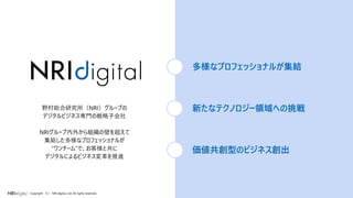 6Copyright （C） NRI digital, Ltd. All rights reserved.
野村総合研究所（NRI）グループの
デジタルビジネス専門の戦略子会社
NRIグループ内外から組織の壁を超えて
集結した多様なプロフェッショナルが
”ワンチーム”で、お客様と共に
デジタルによるビジネス変革を推進
多様なプロフェッショナルが集結
新たなテクノロジー領域への挑戦
価値共創型のビジネス創出
 