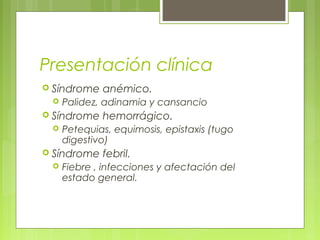 Presentación clínica
 Síndrome   anémico.
    Palidez, adinamia y cansancio
 Síndrome   hemorrágico.
    Petequias, equimosis, epistaxis (tugo
     digestivo)
 Síndrome   febril.
    Fiebre , infecciones y afectación del
     estado general.
 