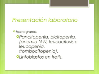 Presentación laboratorio
 Hemograma:

 Pancitopenia,  bicitopenia,
  (anemia N-N, leucocitosis o
  leucopenia,
  trombocitopenia).
 Linfoblastos en frotis.
 