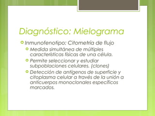 Diagnóstico: Mielograma
 Inmunofenotipo:    Citometría de flujo
    Medida simultánea de múltiples
     características físicas de una célula.
    Permite seleccionar y estudiar
     subpoblaciones celulares. (clones)
    Detección de antígenos de superficie y
     citoplasma celular a través de la unión a
     anticuerpos monoclonales específicos
     marcados.
 