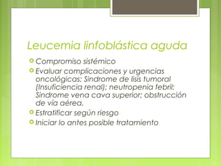 Leucemia linfoblástica aguda
 Compromiso     sistémico
 Evaluar complicaciones y urgencias
  oncológicas: Sindrome de lisis tumoral
  (Insuficiencia renal); neutropenia febril;
  Sindrome vena cava superior; obstrucción
  de vía aérea.
 Estratificar según riesgo
 Iniciar lo antes posible tratamiento
 
