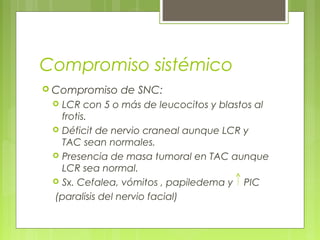Compromiso sistémico
 Compromiso   de SNC:
  LCR con 5 o más de leucocitos y blastos al
   frotis.
  Déficit de nervio craneal aunque LCR y
   TAC sean normales.
  Presencia de masa tumoral en TAC aunque
   LCR sea normal.
  Sx. Cefalea, vómitos , papiledema y PIC

 (paralisis del nervio facial)
 