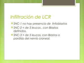 Infiltración de LCR
 SNC-1  no hay presencia de linfoblastos
 SNC-2 < de 5 leucos , con Blastos
  definidos.
 SNC-3 > de 5 leucos, con Blastos o
  parálisis del nervio craneal.
 