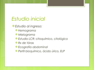 Estudio inicial
 Estudio   al ingreso:
     Hemograma
     Mielograma
     Estudio LCR: citoquímico, citológico
     Rx de tórax
     Ecografía abdominal
     Perfil bioquímico, ácido úrico, ELP
 