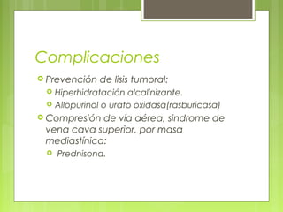 Complicaciones
 Prevención   de lisis tumoral:
    Hiperhidratación alcalinizante.
    Allopurinol o urato oxidasa(rasburicasa)
 Compresión de vía aérea, sindrome de
 vena cava superior, por masa
 mediastínica:
    Prednisona.
 