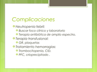 Complicaciones
 Neutropenia    febril:
    Buscar foco clínico y laboratorio
    Terapia antibiótica de amplio espectro.
 Terapia   transfusional:
    GR, plaquetas
 Tratamiento   hemorragias:
    Trombocitopenia, CID.
    PFC, crioprecipitado .
 