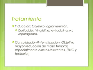 Tratamiento
 Inducción:   Objetivo lograr remisión.
    Corticoides, Vincristina, Antraciclinas y L
     Asparaginasa.

 Consolidación/Intensificación:Objetivo
 mayor reducción de masa tumoral,
 especialmente blastos resistentes. (SNC y
 testicular).
 