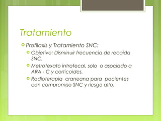 Tratamiento
 Profilaxis   y Tratamiento SNC:
     Objetivo: Disminuir frecuencia de recaída
      SNC.
     Metrotexato intratecal, solo o asociado a
      ARA - C y corticoides.
     Radioterapia craneana para pacientes
      con compromiso SNC y riesgo alto.
 