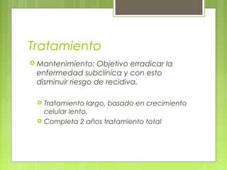 Tratamiento
 Mantenimiento:   Objetivo erradicar la
 enfermedad subclínica y con esto
 disminuir riesgo de recidiva.

    Tratamiento largo, basado en crecimiento
     celular lento.
    Completa 2 años tratamiento total
 