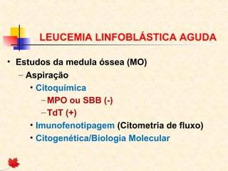 LEUCEMIA LINFOBLÁSTICA AGUDA
• Estudos da medula óssea (MO)
– Aspiração
• Citoquímica
– MPO ou SBB (-)
– TdT (+)
• Imunofenotipagem (Citometria de fluxo)
• Citogenética/Biologia Molecular

 
