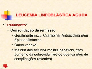 LEUCEMIA LINFOBLÁSTICA AGUDA
• Tratamento:
– Consolidação da remissão
• Geralmente inclui Citarabina, Antraciclina e/ou
Epipodofilotoxina
• Curso variável
• Maioria dos estudos mostra benefício, com
aumento da sobrevida livre de doença e/ou de
complicações (eventos)

 