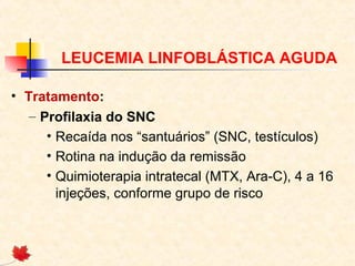 LEUCEMIA LINFOBLÁSTICA AGUDA
• Tratamento:
– Profilaxia do SNC
• Recaída nos “santuários” (SNC, testículos)
• Rotina na indução da remissão
• Quimioterapia intratecal (MTX, Ara-C), 4 a 16
injeções, conforme grupo de risco

 