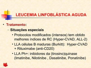 LEUCEMIA LINFOBLÁSTICA AGUDA
• Tratamento:
– Situações especiais
• Protocolos modificados (intensos) tem obtido
melhores índices de RC (Hyper-CVAD, ALL-2)
• LLA células B maduras (Burkitt): Hyper-CVAD
+ Rituximabe (anti-CD20)
• LLA Ph+: inibidores da (tirosino)quinase
(Imatinibe, Nilotinibe , Dasatinibe, Ponatinibe)

 