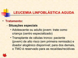 LEUCEMIA LINFOBLÁSTICA AGUDA
• Tratamento:
– Situações especiais
• Adolescente ou adulto jovem: trate como
criança (centro especializado)
• Transplante de células tronco: paciente
(jovem) de alto risco (em primeira remissão) e
doador alogênico disponível; para dos demais,
o TMO é reservado para as recaídas/recidivas

 