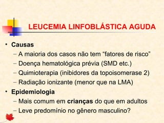 LEUCEMIA LINFOBLÁSTICA AGUDA
• Causas
– A maioria dos casos não tem “fatores de risco”
– Doença hematológica prévia (SMD etc.)
– Quimioterapia (inibidores da topoisomerase 2)
– Radiação ionizante (menor que na LMA)
• Epidemiologia
– Mais comum em crianças do que em adultos
– Leve predomínio no gênero masculino?

 
