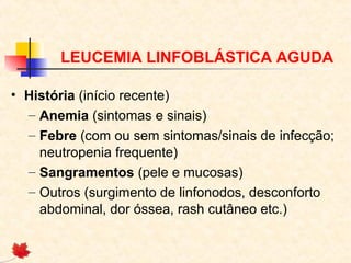 LEUCEMIA LINFOBLÁSTICA AGUDA
• História (início recente)
– Anemia (sintomas e sinais)
– Febre (com ou sem sintomas/sinais de infecção;
neutropenia frequente)
– Sangramentos (pele e mucosas)
– Outros (surgimento de linfonodos, desconforto
abdominal, dor óssea, rash cutâneo etc.)

 