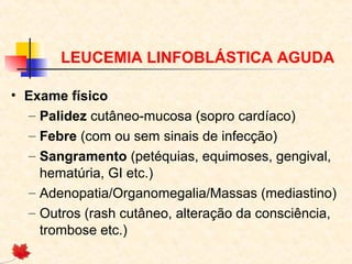 LEUCEMIA LINFOBLÁSTICA AGUDA
• Exame físico
– Palidez cutâneo-mucosa (sopro cardíaco)
– Febre (com ou sem sinais de infecção)
– Sangramento (petéquias, equimoses, gengival,
hematúria, GI etc.)
– Adenopatia/Organomegalia/Massas (mediastino)
– Outros (rash cutâneo, alteração da consciência,
trombose etc.)

 