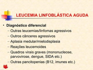 LEUCEMIA LINFOBLÁSTICA AGUDA
• Diagnóstico diferencial
– Outras leucemias/linfomas agressivos
– Outros cânceres agressivos
– Aplasia medular/mielodisplasia
– Reações leucemoides
– Quadros virais graves (mononucleose,
parvovirose, dengue, SIDA etc.)
– Outras pancitopenias (B12, imunes etc.)

 