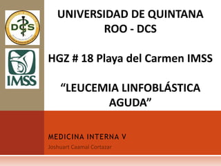 MEDICINA INTERNA V
UNIVERSIDAD DE QUINTANA
ROO - DCS
HGZ # 18 Playa del Carmen IMSS
“LEUCEMIA LINFOBLÁSTICA
AGUDA”
 