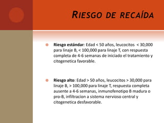 RIESGO DE RECAÍDA
 Riesgo estándar: Edad < 50 años, leucocitos < 30,000
para linaje B, < 100,000 para linaje T, con respuesta
completa de 4-6 semanas de iniciado el tratamiento y
citogenetica favorable.
 Riesgo alto: Edad > 50 años, leucocitos > 30,000 para
linaje B, > 100,000 para linaje T, respuesta completa
ausente a 4-6 semanas, inmunofenotipo B madura o
pro-B, infiltracion a sistema nervioso central y
citogenetica desfavorable.
 